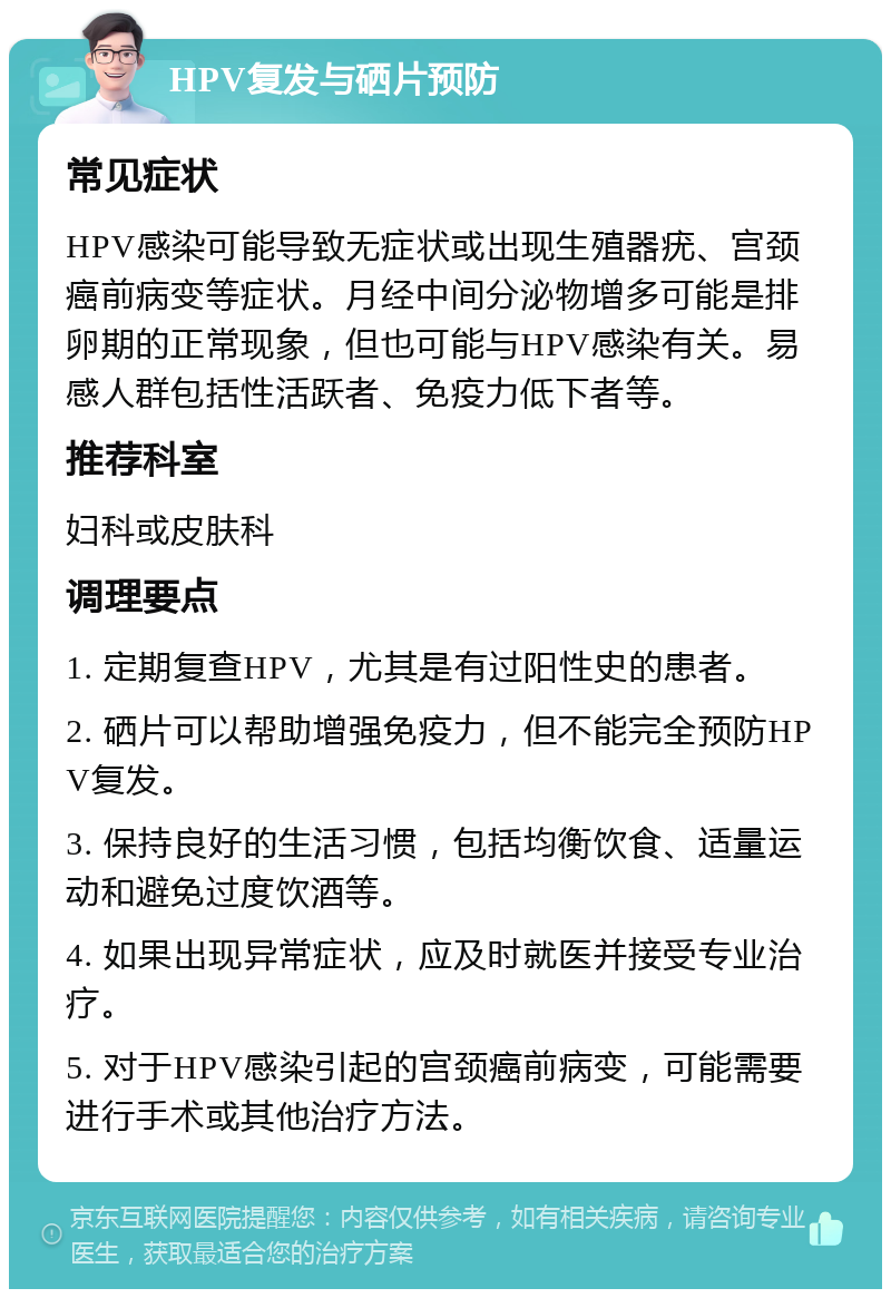 HPV复发与硒片预防 常见症状 HPV感染可能导致无症状或出现生殖器疣、宫颈癌前病变等症状。月经中间分泌物增多可能是排卵期的正常现象，但也可能与HPV感染有关。易感人群包括性活跃者、免疫力低下者等。 推荐科室 妇科或皮肤科 调理要点 1. 定期复查HPV，尤其是有过阳性史的患者。 2. 硒片可以帮助增强免疫力，但不能完全预防HPV复发。 3. 保持良好的生活习惯，包括均衡饮食、适量运动和避免过度饮酒等。 4. 如果出现异常症状，应及时就医并接受专业治疗。 5. 对于HPV感染引起的宫颈癌前病变，可能需要进行手术或其他治疗方法。