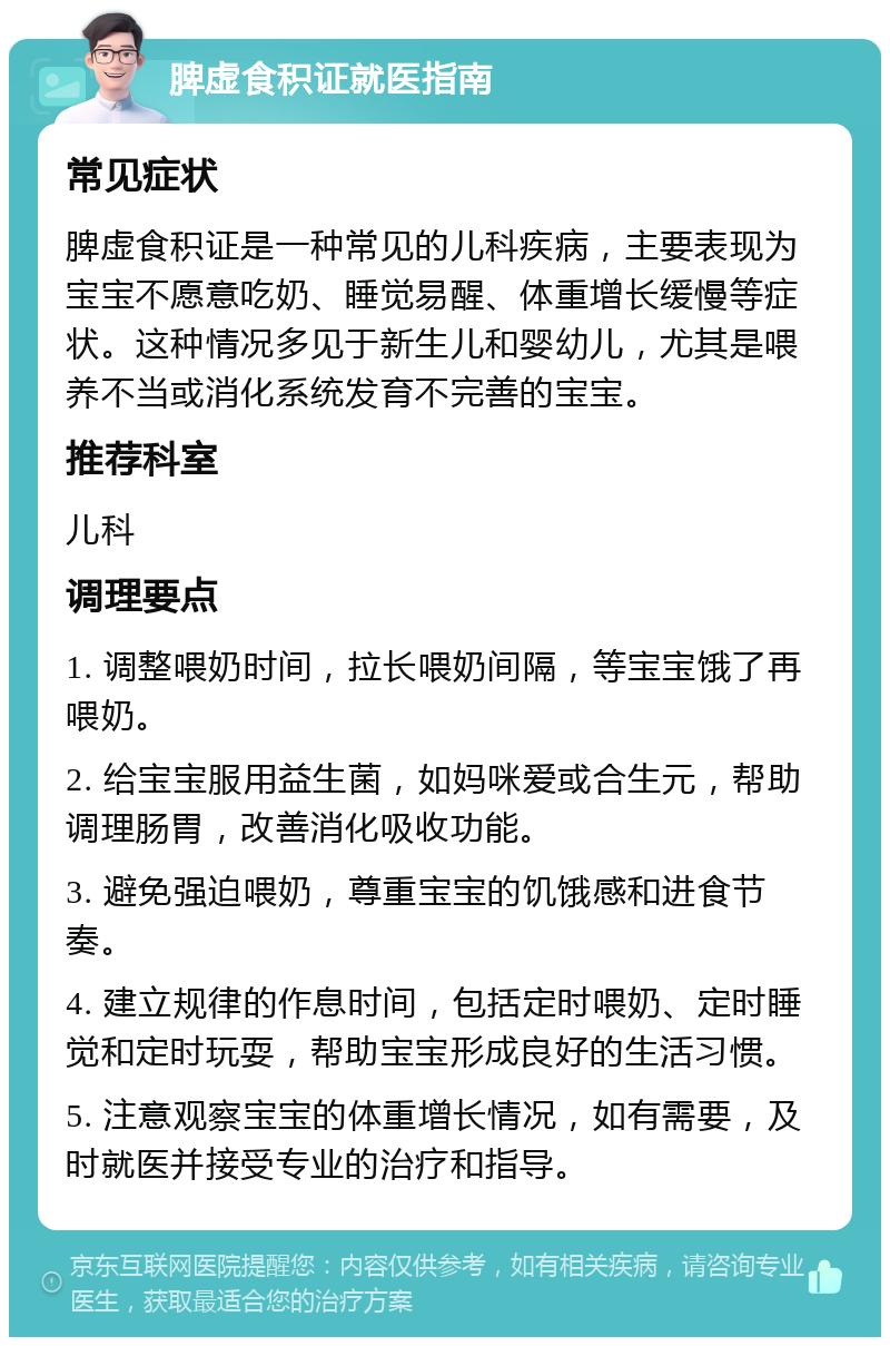 脾虚食积证就医指南 常见症状 脾虚食积证是一种常见的儿科疾病，主要表现为宝宝不愿意吃奶、睡觉易醒、体重增长缓慢等症状。这种情况多见于新生儿和婴幼儿，尤其是喂养不当或消化系统发育不完善的宝宝。 推荐科室 儿科 调理要点 1. 调整喂奶时间，拉长喂奶间隔，等宝宝饿了再喂奶。 2. 给宝宝服用益生菌，如妈咪爱或合生元，帮助调理肠胃，改善消化吸收功能。 3. 避免强迫喂奶，尊重宝宝的饥饿感和进食节奏。 4. 建立规律的作息时间，包括定时喂奶、定时睡觉和定时玩耍，帮助宝宝形成良好的生活习惯。 5. 注意观察宝宝的体重增长情况，如有需要，及时就医并接受专业的治疗和指导。