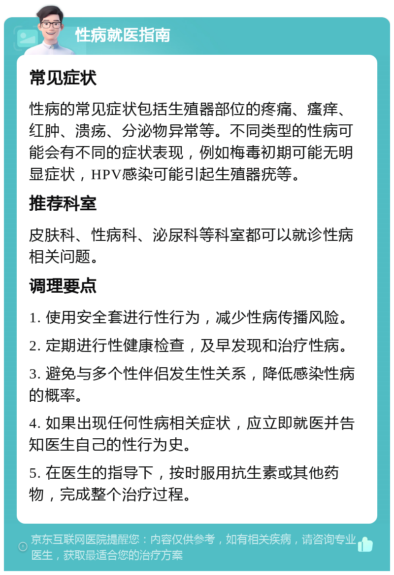 性病就医指南 常见症状 性病的常见症状包括生殖器部位的疼痛、瘙痒、红肿、溃疡、分泌物异常等。不同类型的性病可能会有不同的症状表现，例如梅毒初期可能无明显症状，HPV感染可能引起生殖器疣等。 推荐科室 皮肤科、性病科、泌尿科等科室都可以就诊性病相关问题。 调理要点 1. 使用安全套进行性行为，减少性病传播风险。 2. 定期进行性健康检查，及早发现和治疗性病。 3. 避免与多个性伴侣发生性关系，降低感染性病的概率。 4. 如果出现任何性病相关症状，应立即就医并告知医生自己的性行为史。 5. 在医生的指导下，按时服用抗生素或其他药物，完成整个治疗过程。