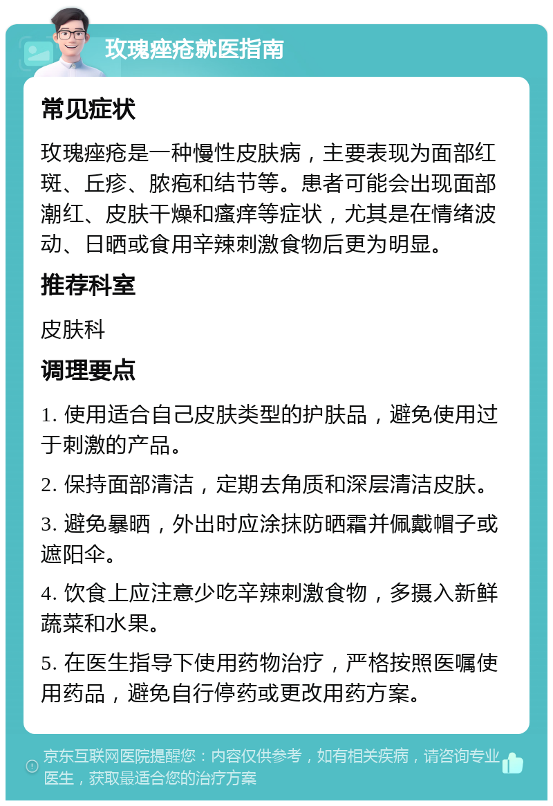 玫瑰痤疮就医指南 常见症状 玫瑰痤疮是一种慢性皮肤病，主要表现为面部红斑、丘疹、脓疱和结节等。患者可能会出现面部潮红、皮肤干燥和瘙痒等症状，尤其是在情绪波动、日晒或食用辛辣刺激食物后更为明显。 推荐科室 皮肤科 调理要点 1. 使用适合自己皮肤类型的护肤品，避免使用过于刺激的产品。 2. 保持面部清洁，定期去角质和深层清洁皮肤。 3. 避免暴晒，外出时应涂抹防晒霜并佩戴帽子或遮阳伞。 4. 饮食上应注意少吃辛辣刺激食物，多摄入新鲜蔬菜和水果。 5. 在医生指导下使用药物治疗，严格按照医嘱使用药品，避免自行停药或更改用药方案。