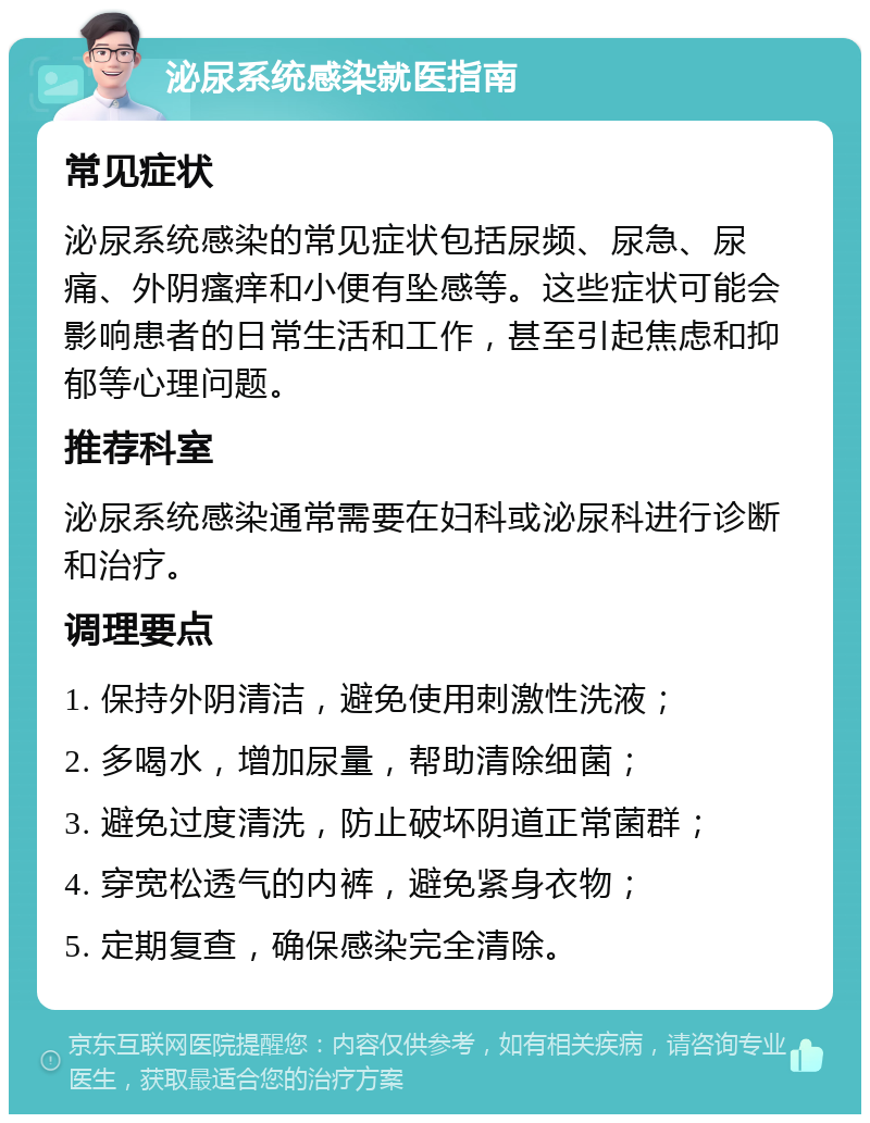 泌尿系统感染就医指南 常见症状 泌尿系统感染的常见症状包括尿频、尿急、尿痛、外阴瘙痒和小便有坠感等。这些症状可能会影响患者的日常生活和工作，甚至引起焦虑和抑郁等心理问题。 推荐科室 泌尿系统感染通常需要在妇科或泌尿科进行诊断和治疗。 调理要点 1. 保持外阴清洁，避免使用刺激性洗液； 2. 多喝水，增加尿量，帮助清除细菌； 3. 避免过度清洗，防止破坏阴道正常菌群； 4. 穿宽松透气的内裤，避免紧身衣物； 5. 定期复查，确保感染完全清除。