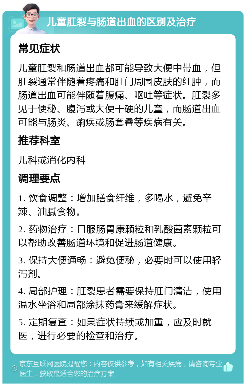 儿童肛裂与肠道出血的区别及治疗 常见症状 儿童肛裂和肠道出血都可能导致大便中带血，但肛裂通常伴随着疼痛和肛门周围皮肤的红肿，而肠道出血可能伴随着腹痛、呕吐等症状。肛裂多见于便秘、腹泻或大便干硬的儿童，而肠道出血可能与肠炎、痢疾或肠套叠等疾病有关。 推荐科室 儿科或消化内科 调理要点 1. 饮食调整：增加膳食纤维，多喝水，避免辛辣、油腻食物。 2. 药物治疗：口服肠胃康颗粒和乳酸菌素颗粒可以帮助改善肠道环境和促进肠道健康。 3. 保持大便通畅：避免便秘，必要时可以使用轻泻剂。 4. 局部护理：肛裂患者需要保持肛门清洁，使用温水坐浴和局部涂抹药膏来缓解症状。 5. 定期复查：如果症状持续或加重，应及时就医，进行必要的检查和治疗。