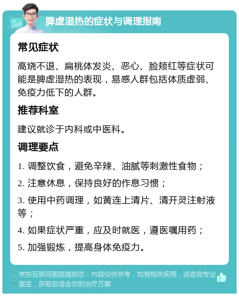 脾虚湿热的症状与调理指南 常见症状 高烧不退、扁桃体发炎、恶心、脸颊红等症状可能是脾虚湿热的表现，易感人群包括体质虚弱、免疫力低下的人群。 推荐科室 建议就诊于内科或中医科。 调理要点 1. 调整饮食，避免辛辣、油腻等刺激性食物； 2. 注意休息，保持良好的作息习惯； 3. 使用中药调理，如黄连上清片、清开灵注射液等； 4. 如果症状严重，应及时就医，遵医嘱用药； 5. 加强锻炼，提高身体免疫力。