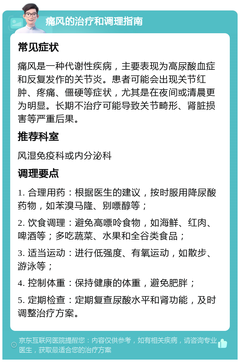 痛风的治疗和调理指南 常见症状 痛风是一种代谢性疾病，主要表现为高尿酸血症和反复发作的关节炎。患者可能会出现关节红肿、疼痛、僵硬等症状，尤其是在夜间或清晨更为明显。长期不治疗可能导致关节畸形、肾脏损害等严重后果。 推荐科室 风湿免疫科或内分泌科 调理要点 1. 合理用药：根据医生的建议，按时服用降尿酸药物，如苯溴马隆、别嘌醇等； 2. 饮食调理：避免高嘌呤食物，如海鲜、红肉、啤酒等；多吃蔬菜、水果和全谷类食品； 3. 适当运动：进行低强度、有氧运动，如散步、游泳等； 4. 控制体重：保持健康的体重，避免肥胖； 5. 定期检查：定期复查尿酸水平和肾功能，及时调整治疗方案。