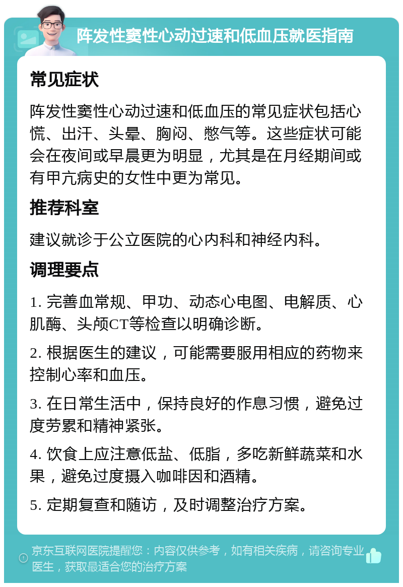 阵发性窦性心动过速和低血压就医指南 常见症状 阵发性窦性心动过速和低血压的常见症状包括心慌、出汗、头晕、胸闷、憋气等。这些症状可能会在夜间或早晨更为明显，尤其是在月经期间或有甲亢病史的女性中更为常见。 推荐科室 建议就诊于公立医院的心内科和神经内科。 调理要点 1. 完善血常规、甲功、动态心电图、电解质、心肌酶、头颅CT等检查以明确诊断。 2. 根据医生的建议，可能需要服用相应的药物来控制心率和血压。 3. 在日常生活中，保持良好的作息习惯，避免过度劳累和精神紧张。 4. 饮食上应注意低盐、低脂，多吃新鲜蔬菜和水果，避免过度摄入咖啡因和酒精。 5. 定期复查和随访，及时调整治疗方案。