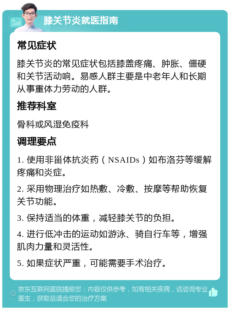 膝关节炎就医指南 常见症状 膝关节炎的常见症状包括膝盖疼痛、肿胀、僵硬和关节活动响。易感人群主要是中老年人和长期从事重体力劳动的人群。 推荐科室 骨科或风湿免疫科 调理要点 1. 使用非甾体抗炎药（NSAIDs）如布洛芬等缓解疼痛和炎症。 2. 采用物理治疗如热敷、冷敷、按摩等帮助恢复关节功能。 3. 保持适当的体重，减轻膝关节的负担。 4. 进行低冲击的运动如游泳、骑自行车等，增强肌肉力量和灵活性。 5. 如果症状严重，可能需要手术治疗。