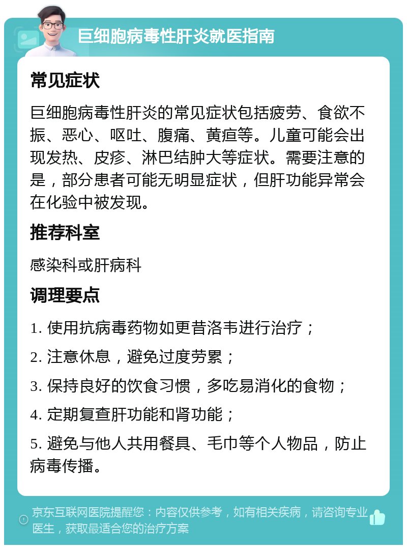 巨细胞病毒性肝炎就医指南 常见症状 巨细胞病毒性肝炎的常见症状包括疲劳、食欲不振、恶心、呕吐、腹痛、黄疸等。儿童可能会出现发热、皮疹、淋巴结肿大等症状。需要注意的是，部分患者可能无明显症状，但肝功能异常会在化验中被发现。 推荐科室 感染科或肝病科 调理要点 1. 使用抗病毒药物如更昔洛韦进行治疗； 2. 注意休息，避免过度劳累； 3. 保持良好的饮食习惯，多吃易消化的食物； 4. 定期复查肝功能和肾功能； 5. 避免与他人共用餐具、毛巾等个人物品，防止病毒传播。