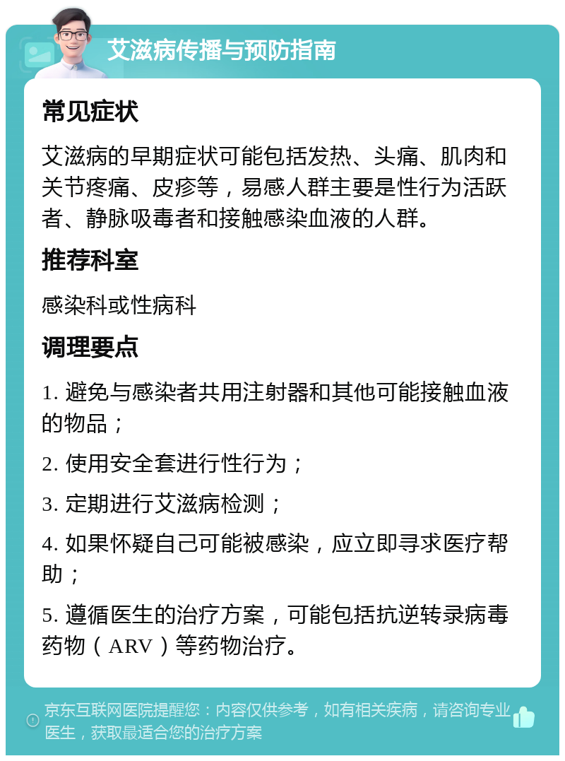 艾滋病传播与预防指南 常见症状 艾滋病的早期症状可能包括发热、头痛、肌肉和关节疼痛、皮疹等，易感人群主要是性行为活跃者、静脉吸毒者和接触感染血液的人群。 推荐科室 感染科或性病科 调理要点 1. 避免与感染者共用注射器和其他可能接触血液的物品； 2. 使用安全套进行性行为； 3. 定期进行艾滋病检测； 4. 如果怀疑自己可能被感染，应立即寻求医疗帮助； 5. 遵循医生的治疗方案，可能包括抗逆转录病毒药物（ARV）等药物治疗。