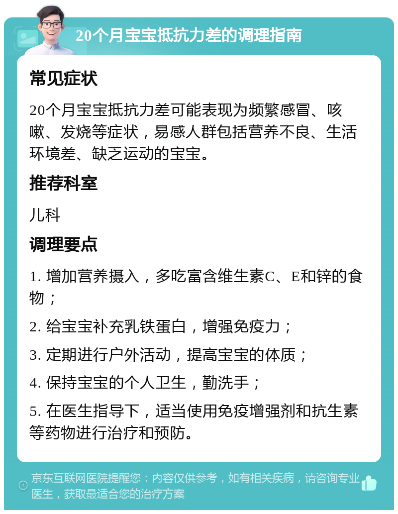 20个月宝宝抵抗力差的调理指南 常见症状 20个月宝宝抵抗力差可能表现为频繁感冒、咳嗽、发烧等症状，易感人群包括营养不良、生活环境差、缺乏运动的宝宝。 推荐科室 儿科 调理要点 1. 增加营养摄入，多吃富含维生素C、E和锌的食物； 2. 给宝宝补充乳铁蛋白，增强免疫力； 3. 定期进行户外活动，提高宝宝的体质； 4. 保持宝宝的个人卫生，勤洗手； 5. 在医生指导下，适当使用免疫增强剂和抗生素等药物进行治疗和预防。