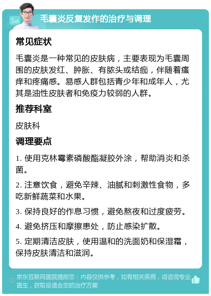 毛囊炎反复发作的治疗与调理 常见症状 毛囊炎是一种常见的皮肤病，主要表现为毛囊周围的皮肤发红、肿胀、有脓头或结痂，伴随着瘙痒和疼痛感。易感人群包括青少年和成年人，尤其是油性皮肤者和免疫力较弱的人群。 推荐科室 皮肤科 调理要点 1. 使用克林霉素磷酸酯凝胶外涂，帮助消炎和杀菌。 2. 注意饮食，避免辛辣、油腻和刺激性食物，多吃新鲜蔬菜和水果。 3. 保持良好的作息习惯，避免熬夜和过度疲劳。 4. 避免挤压和摩擦患处，防止感染扩散。 5. 定期清洁皮肤，使用温和的洗面奶和保湿霜，保持皮肤清洁和滋润。