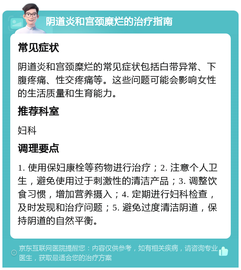 阴道炎和宫颈糜烂的治疗指南 常见症状 阴道炎和宫颈糜烂的常见症状包括白带异常、下腹疼痛、性交疼痛等。这些问题可能会影响女性的生活质量和生育能力。 推荐科室 妇科 调理要点 1. 使用保妇康栓等药物进行治疗；2. 注意个人卫生，避免使用过于刺激性的清洁产品；3. 调整饮食习惯，增加营养摄入；4. 定期进行妇科检查，及时发现和治疗问题；5. 避免过度清洁阴道，保持阴道的自然平衡。