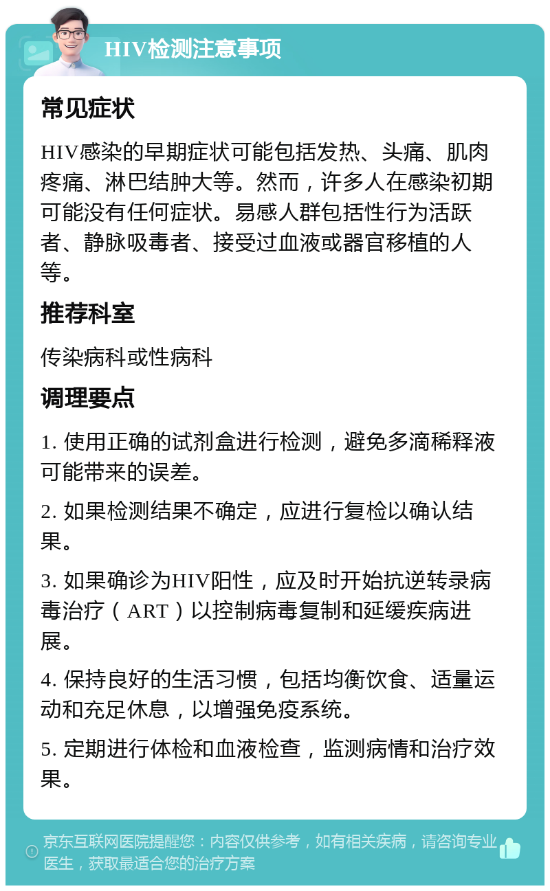 HIV检测注意事项 常见症状 HIV感染的早期症状可能包括发热、头痛、肌肉疼痛、淋巴结肿大等。然而，许多人在感染初期可能没有任何症状。易感人群包括性行为活跃者、静脉吸毒者、接受过血液或器官移植的人等。 推荐科室 传染病科或性病科 调理要点 1. 使用正确的试剂盒进行检测，避免多滴稀释液可能带来的误差。 2. 如果检测结果不确定，应进行复检以确认结果。 3. 如果确诊为HIV阳性，应及时开始抗逆转录病毒治疗（ART）以控制病毒复制和延缓疾病进展。 4. 保持良好的生活习惯，包括均衡饮食、适量运动和充足休息，以增强免疫系统。 5. 定期进行体检和血液检查，监测病情和治疗效果。