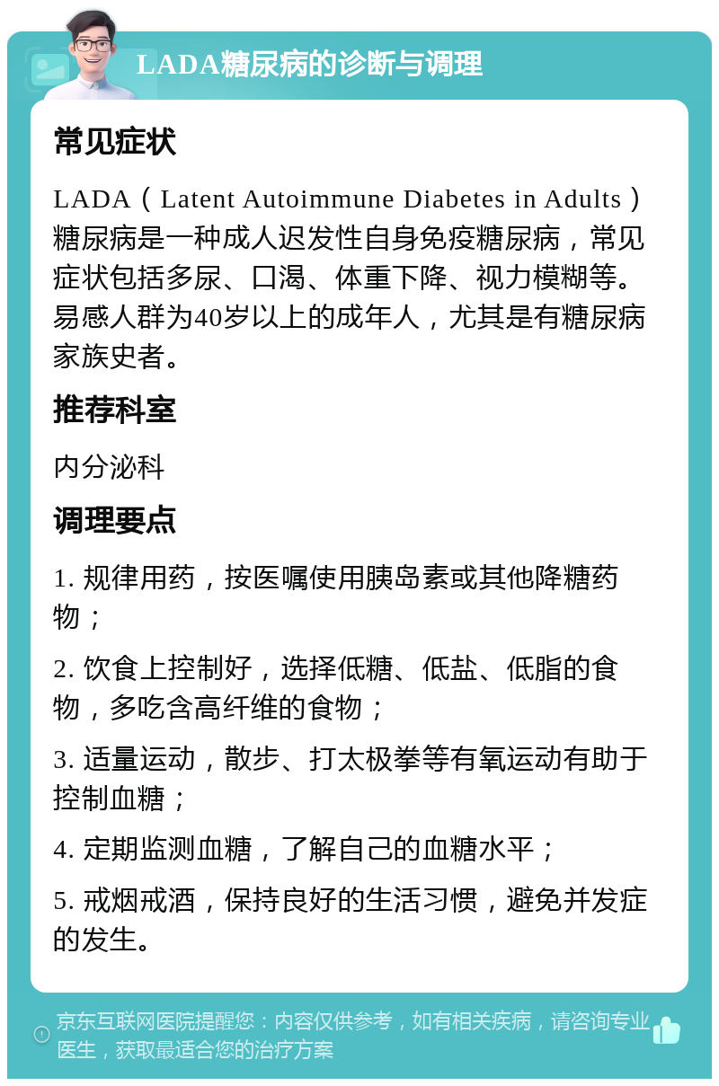 LADA糖尿病的诊断与调理 常见症状 LADA（Latent Autoimmune Diabetes in Adults）糖尿病是一种成人迟发性自身免疫糖尿病，常见症状包括多尿、口渴、体重下降、视力模糊等。易感人群为40岁以上的成年人，尤其是有糖尿病家族史者。 推荐科室 内分泌科 调理要点 1. 规律用药，按医嘱使用胰岛素或其他降糖药物； 2. 饮食上控制好，选择低糖、低盐、低脂的食物，多吃含高纤维的食物； 3. 适量运动，散步、打太极拳等有氧运动有助于控制血糖； 4. 定期监测血糖，了解自己的血糖水平； 5. 戒烟戒酒，保持良好的生活习惯，避免并发症的发生。