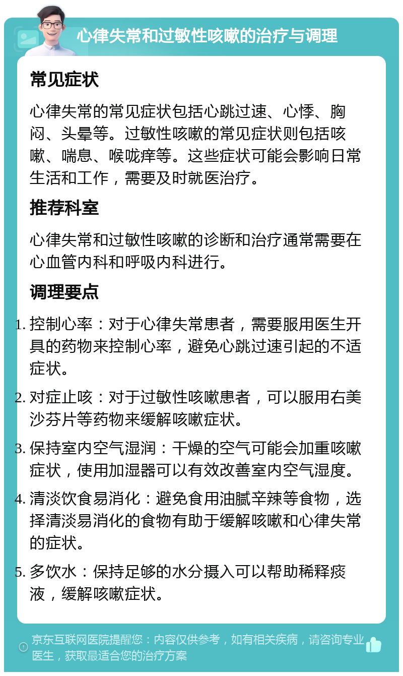 心律失常和过敏性咳嗽的治疗与调理 常见症状 心律失常的常见症状包括心跳过速、心悸、胸闷、头晕等。过敏性咳嗽的常见症状则包括咳嗽、喘息、喉咙痒等。这些症状可能会影响日常生活和工作，需要及时就医治疗。 推荐科室 心律失常和过敏性咳嗽的诊断和治疗通常需要在心血管内科和呼吸内科进行。 调理要点 控制心率：对于心律失常患者，需要服用医生开具的药物来控制心率，避免心跳过速引起的不适症状。 对症止咳：对于过敏性咳嗽患者，可以服用右美沙芬片等药物来缓解咳嗽症状。 保持室内空气湿润：干燥的空气可能会加重咳嗽症状，使用加湿器可以有效改善室内空气湿度。 清淡饮食易消化：避免食用油腻辛辣等食物，选择清淡易消化的食物有助于缓解咳嗽和心律失常的症状。 多饮水：保持足够的水分摄入可以帮助稀释痰液，缓解咳嗽症状。