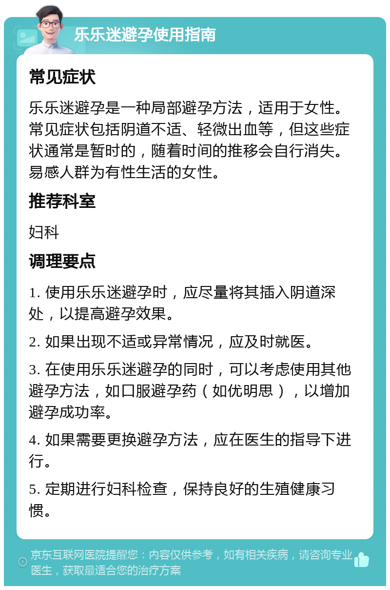 乐乐迷避孕使用指南 常见症状 乐乐迷避孕是一种局部避孕方法，适用于女性。常见症状包括阴道不适、轻微出血等，但这些症状通常是暂时的，随着时间的推移会自行消失。易感人群为有性生活的女性。 推荐科室 妇科 调理要点 1. 使用乐乐迷避孕时，应尽量将其插入阴道深处，以提高避孕效果。 2. 如果出现不适或异常情况，应及时就医。 3. 在使用乐乐迷避孕的同时，可以考虑使用其他避孕方法，如口服避孕药（如优明思），以增加避孕成功率。 4. 如果需要更换避孕方法，应在医生的指导下进行。 5. 定期进行妇科检查，保持良好的生殖健康习惯。