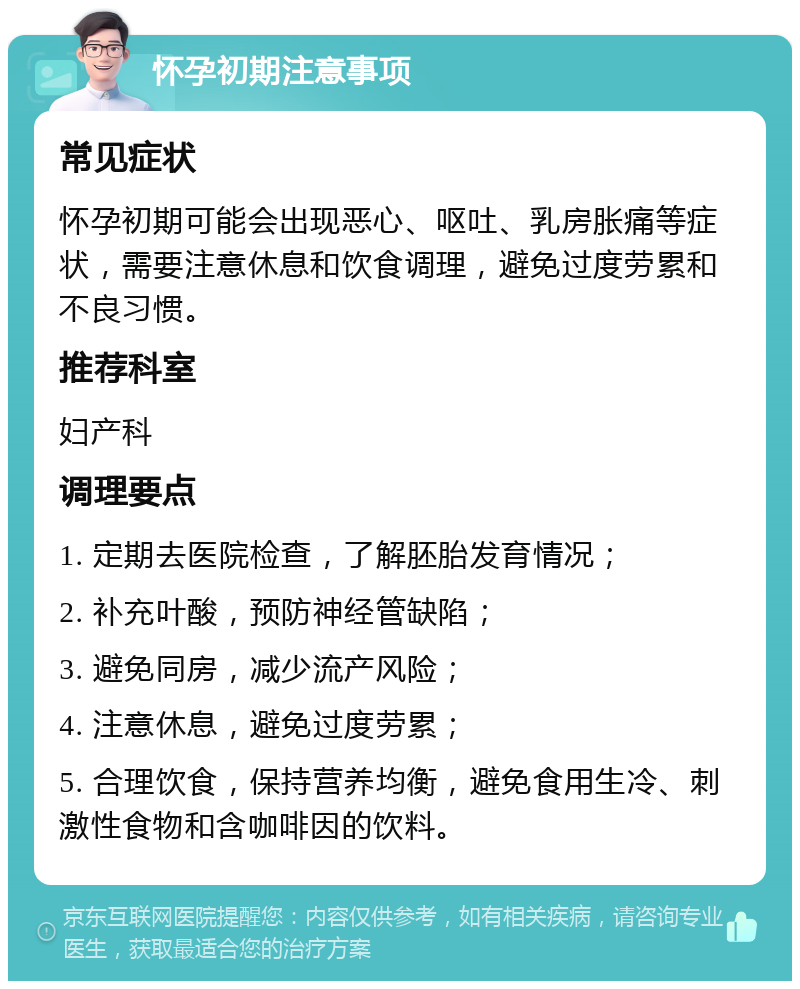 怀孕初期注意事项 常见症状 怀孕初期可能会出现恶心、呕吐、乳房胀痛等症状，需要注意休息和饮食调理，避免过度劳累和不良习惯。 推荐科室 妇产科 调理要点 1. 定期去医院检查，了解胚胎发育情况； 2. 补充叶酸，预防神经管缺陷； 3. 避免同房，减少流产风险； 4. 注意休息，避免过度劳累； 5. 合理饮食，保持营养均衡，避免食用生冷、刺激性食物和含咖啡因的饮料。