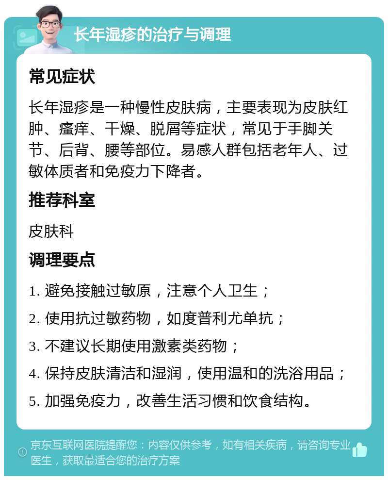 长年湿疹的治疗与调理 常见症状 长年湿疹是一种慢性皮肤病，主要表现为皮肤红肿、瘙痒、干燥、脱屑等症状，常见于手脚关节、后背、腰等部位。易感人群包括老年人、过敏体质者和免疫力下降者。 推荐科室 皮肤科 调理要点 1. 避免接触过敏原，注意个人卫生； 2. 使用抗过敏药物，如度普利尤单抗； 3. 不建议长期使用激素类药物； 4. 保持皮肤清洁和湿润，使用温和的洗浴用品； 5. 加强免疫力，改善生活习惯和饮食结构。