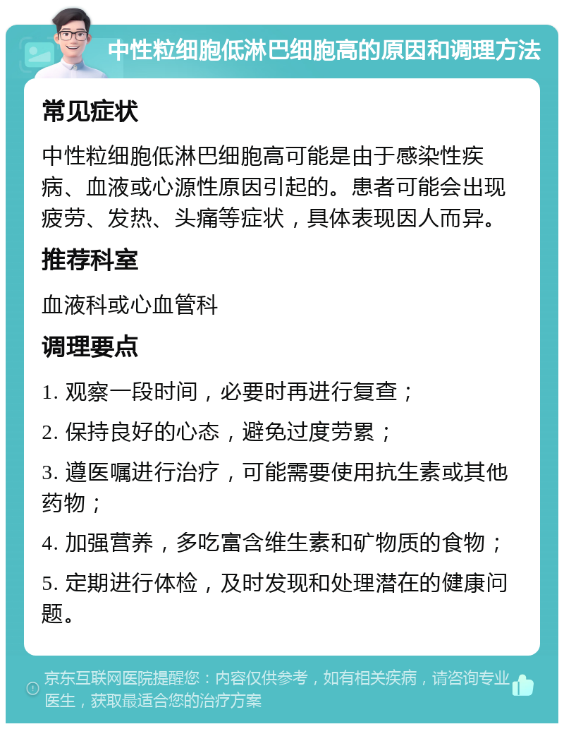 中性粒细胞低淋巴细胞高的原因和调理方法 常见症状 中性粒细胞低淋巴细胞高可能是由于感染性疾病、血液或心源性原因引起的。患者可能会出现疲劳、发热、头痛等症状，具体表现因人而异。 推荐科室 血液科或心血管科 调理要点 1. 观察一段时间，必要时再进行复查； 2. 保持良好的心态，避免过度劳累； 3. 遵医嘱进行治疗，可能需要使用抗生素或其他药物； 4. 加强营养，多吃富含维生素和矿物质的食物； 5. 定期进行体检，及时发现和处理潜在的健康问题。