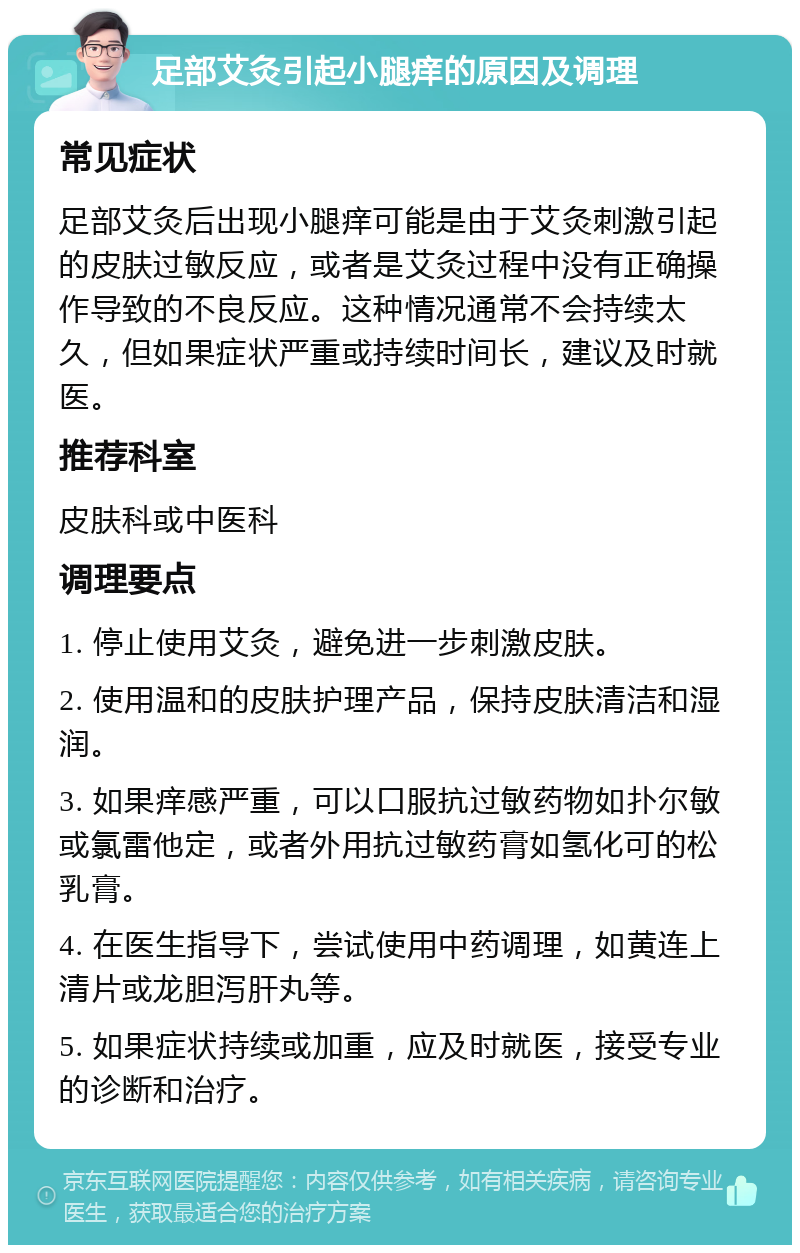 足部艾灸引起小腿痒的原因及调理 常见症状 足部艾灸后出现小腿痒可能是由于艾灸刺激引起的皮肤过敏反应，或者是艾灸过程中没有正确操作导致的不良反应。这种情况通常不会持续太久，但如果症状严重或持续时间长，建议及时就医。 推荐科室 皮肤科或中医科 调理要点 1. 停止使用艾灸，避免进一步刺激皮肤。 2. 使用温和的皮肤护理产品，保持皮肤清洁和湿润。 3. 如果痒感严重，可以口服抗过敏药物如扑尔敏或氯雷他定，或者外用抗过敏药膏如氢化可的松乳膏。 4. 在医生指导下，尝试使用中药调理，如黄连上清片或龙胆泻肝丸等。 5. 如果症状持续或加重，应及时就医，接受专业的诊断和治疗。