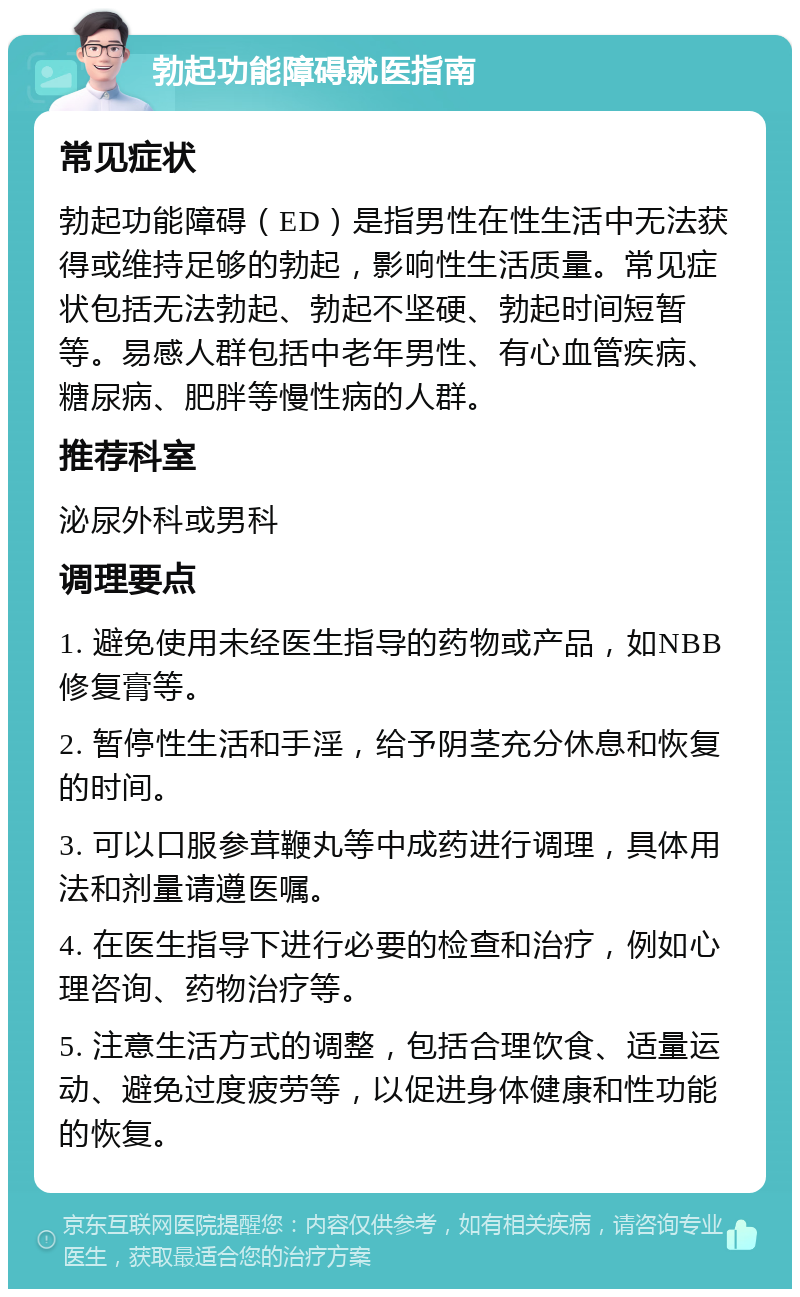 勃起功能障碍就医指南 常见症状 勃起功能障碍（ED）是指男性在性生活中无法获得或维持足够的勃起，影响性生活质量。常见症状包括无法勃起、勃起不坚硬、勃起时间短暂等。易感人群包括中老年男性、有心血管疾病、糖尿病、肥胖等慢性病的人群。 推荐科室 泌尿外科或男科 调理要点 1. 避免使用未经医生指导的药物或产品，如NBB修复膏等。 2. 暂停性生活和手淫，给予阴茎充分休息和恢复的时间。 3. 可以口服参茸鞭丸等中成药进行调理，具体用法和剂量请遵医嘱。 4. 在医生指导下进行必要的检查和治疗，例如心理咨询、药物治疗等。 5. 注意生活方式的调整，包括合理饮食、适量运动、避免过度疲劳等，以促进身体健康和性功能的恢复。