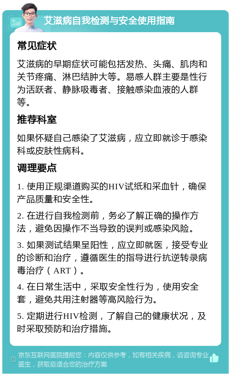 艾滋病自我检测与安全使用指南 常见症状 艾滋病的早期症状可能包括发热、头痛、肌肉和关节疼痛、淋巴结肿大等。易感人群主要是性行为活跃者、静脉吸毒者、接触感染血液的人群等。 推荐科室 如果怀疑自己感染了艾滋病，应立即就诊于感染科或皮肤性病科。 调理要点 1. 使用正规渠道购买的HIV试纸和采血针，确保产品质量和安全性。 2. 在进行自我检测前，务必了解正确的操作方法，避免因操作不当导致的误判或感染风险。 3. 如果测试结果呈阳性，应立即就医，接受专业的诊断和治疗，遵循医生的指导进行抗逆转录病毒治疗（ART）。 4. 在日常生活中，采取安全性行为，使用安全套，避免共用注射器等高风险行为。 5. 定期进行HIV检测，了解自己的健康状况，及时采取预防和治疗措施。