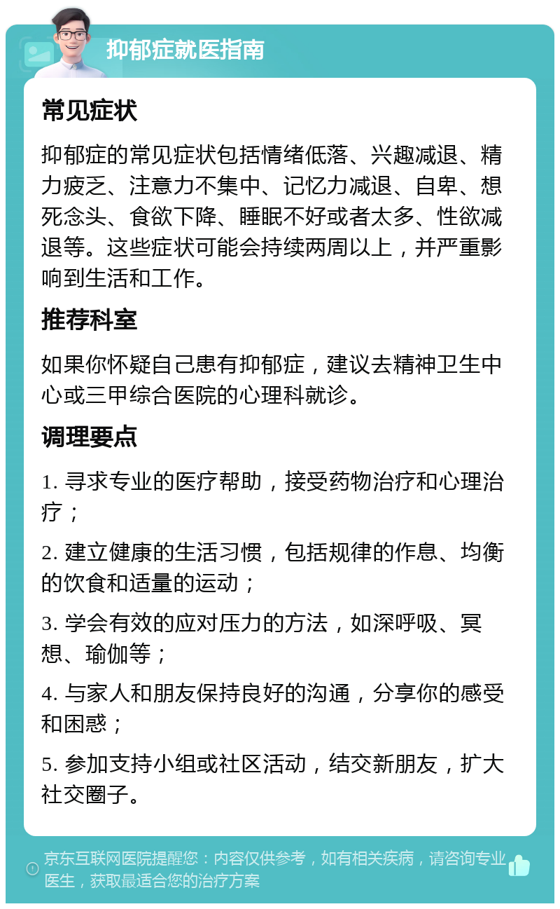 抑郁症就医指南 常见症状 抑郁症的常见症状包括情绪低落、兴趣减退、精力疲乏、注意力不集中、记忆力减退、自卑、想死念头、食欲下降、睡眠不好或者太多、性欲减退等。这些症状可能会持续两周以上，并严重影响到生活和工作。 推荐科室 如果你怀疑自己患有抑郁症，建议去精神卫生中心或三甲综合医院的心理科就诊。 调理要点 1. 寻求专业的医疗帮助，接受药物治疗和心理治疗； 2. 建立健康的生活习惯，包括规律的作息、均衡的饮食和适量的运动； 3. 学会有效的应对压力的方法，如深呼吸、冥想、瑜伽等； 4. 与家人和朋友保持良好的沟通，分享你的感受和困惑； 5. 参加支持小组或社区活动，结交新朋友，扩大社交圈子。