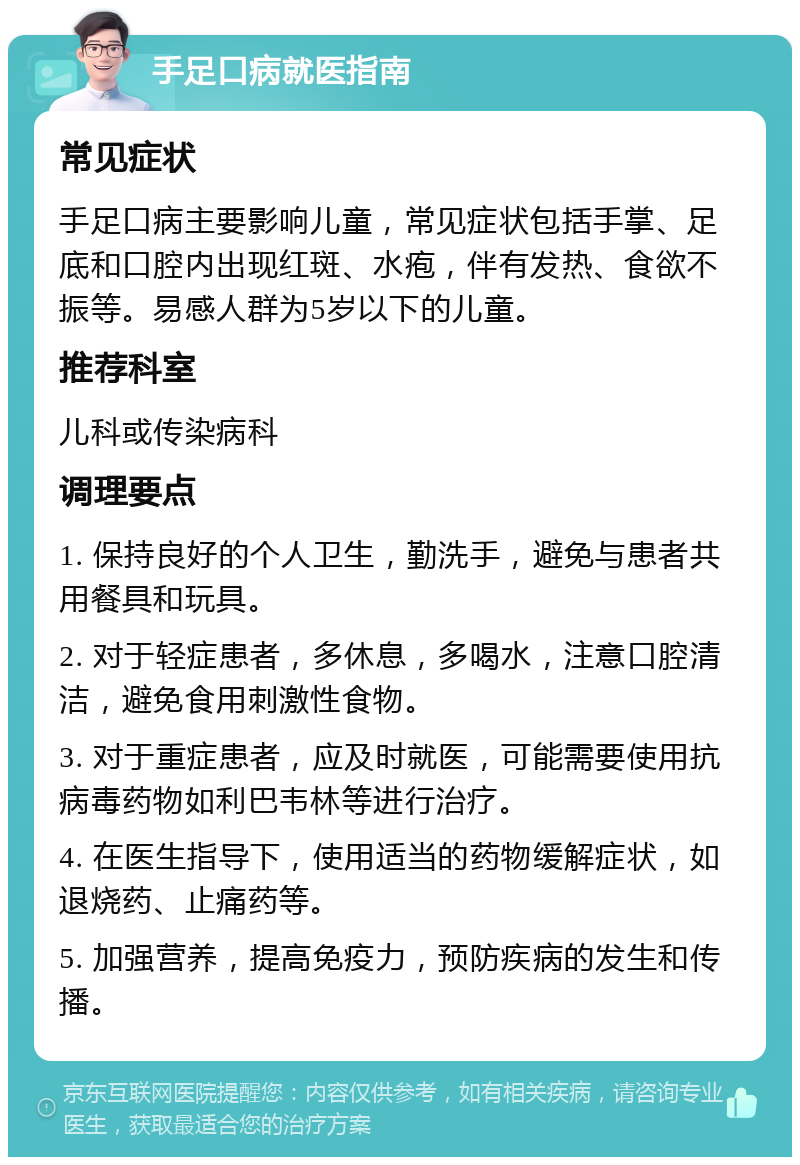 手足口病就医指南 常见症状 手足口病主要影响儿童，常见症状包括手掌、足底和口腔内出现红斑、水疱，伴有发热、食欲不振等。易感人群为5岁以下的儿童。 推荐科室 儿科或传染病科 调理要点 1. 保持良好的个人卫生，勤洗手，避免与患者共用餐具和玩具。 2. 对于轻症患者，多休息，多喝水，注意口腔清洁，避免食用刺激性食物。 3. 对于重症患者，应及时就医，可能需要使用抗病毒药物如利巴韦林等进行治疗。 4. 在医生指导下，使用适当的药物缓解症状，如退烧药、止痛药等。 5. 加强营养，提高免疫力，预防疾病的发生和传播。