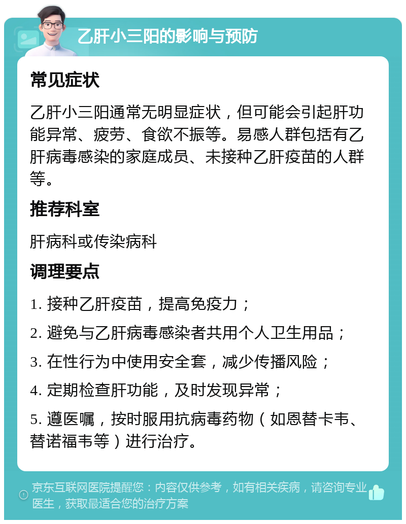 乙肝小三阳的影响与预防 常见症状 乙肝小三阳通常无明显症状，但可能会引起肝功能异常、疲劳、食欲不振等。易感人群包括有乙肝病毒感染的家庭成员、未接种乙肝疫苗的人群等。 推荐科室 肝病科或传染病科 调理要点 1. 接种乙肝疫苗，提高免疫力； 2. 避免与乙肝病毒感染者共用个人卫生用品； 3. 在性行为中使用安全套，减少传播风险； 4. 定期检查肝功能，及时发现异常； 5. 遵医嘱，按时服用抗病毒药物（如恩替卡韦、替诺福韦等）进行治疗。