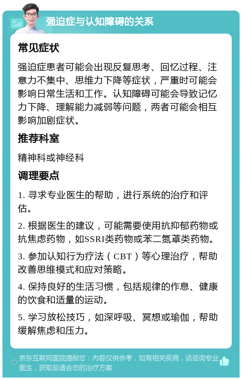 强迫症与认知障碍的关系 常见症状 强迫症患者可能会出现反复思考、回忆过程、注意力不集中、思维力下降等症状，严重时可能会影响日常生活和工作。认知障碍可能会导致记忆力下降、理解能力减弱等问题，两者可能会相互影响加剧症状。 推荐科室 精神科或神经科 调理要点 1. 寻求专业医生的帮助，进行系统的治疗和评估。 2. 根据医生的建议，可能需要使用抗抑郁药物或抗焦虑药物，如SSRI类药物或苯二氮䓬类药物。 3. 参加认知行为疗法（CBT）等心理治疗，帮助改善思维模式和应对策略。 4. 保持良好的生活习惯，包括规律的作息、健康的饮食和适量的运动。 5. 学习放松技巧，如深呼吸、冥想或瑜伽，帮助缓解焦虑和压力。