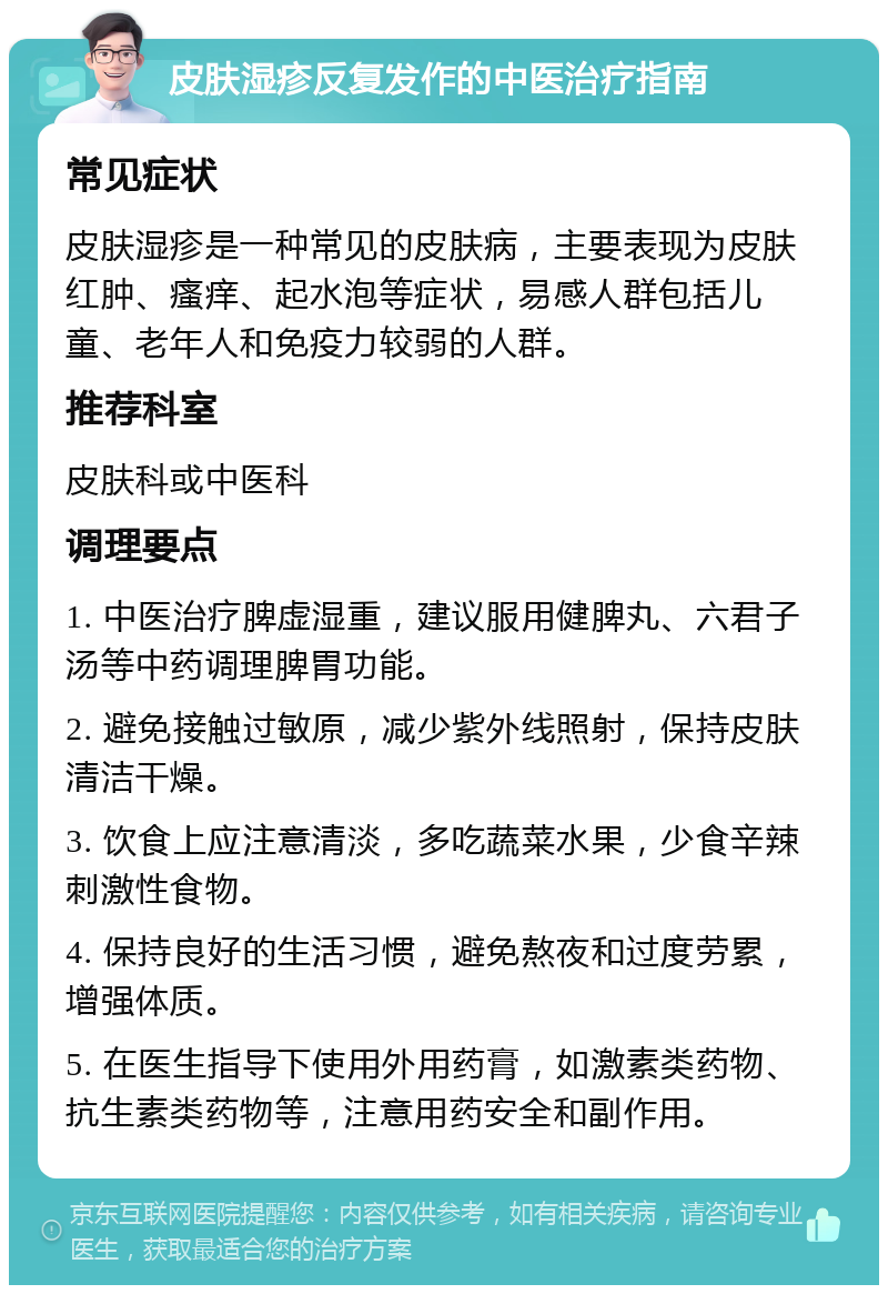 皮肤湿疹反复发作的中医治疗指南 常见症状 皮肤湿疹是一种常见的皮肤病，主要表现为皮肤红肿、瘙痒、起水泡等症状，易感人群包括儿童、老年人和免疫力较弱的人群。 推荐科室 皮肤科或中医科 调理要点 1. 中医治疗脾虚湿重，建议服用健脾丸、六君子汤等中药调理脾胃功能。 2. 避免接触过敏原，减少紫外线照射，保持皮肤清洁干燥。 3. 饮食上应注意清淡，多吃蔬菜水果，少食辛辣刺激性食物。 4. 保持良好的生活习惯，避免熬夜和过度劳累，增强体质。 5. 在医生指导下使用外用药膏，如激素类药物、抗生素类药物等，注意用药安全和副作用。