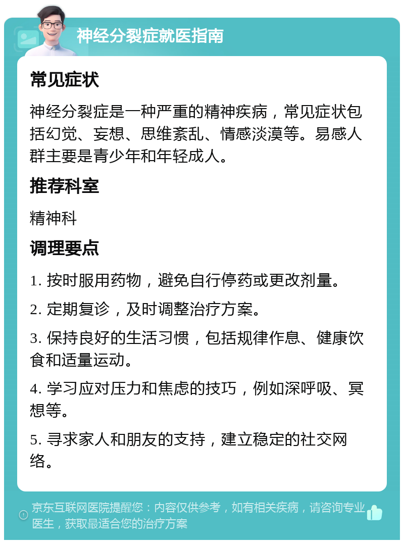 神经分裂症就医指南 常见症状 神经分裂症是一种严重的精神疾病，常见症状包括幻觉、妄想、思维紊乱、情感淡漠等。易感人群主要是青少年和年轻成人。 推荐科室 精神科 调理要点 1. 按时服用药物，避免自行停药或更改剂量。 2. 定期复诊，及时调整治疗方案。 3. 保持良好的生活习惯，包括规律作息、健康饮食和适量运动。 4. 学习应对压力和焦虑的技巧，例如深呼吸、冥想等。 5. 寻求家人和朋友的支持，建立稳定的社交网络。