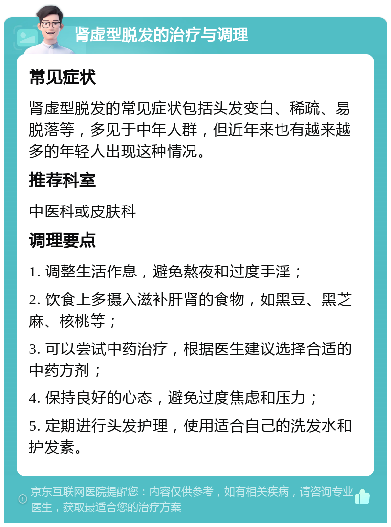 肾虚型脱发的治疗与调理 常见症状 肾虚型脱发的常见症状包括头发变白、稀疏、易脱落等，多见于中年人群，但近年来也有越来越多的年轻人出现这种情况。 推荐科室 中医科或皮肤科 调理要点 1. 调整生活作息，避免熬夜和过度手淫； 2. 饮食上多摄入滋补肝肾的食物，如黑豆、黑芝麻、核桃等； 3. 可以尝试中药治疗，根据医生建议选择合适的中药方剂； 4. 保持良好的心态，避免过度焦虑和压力； 5. 定期进行头发护理，使用适合自己的洗发水和护发素。