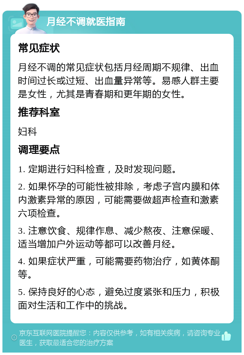 月经不调就医指南 常见症状 月经不调的常见症状包括月经周期不规律、出血时间过长或过短、出血量异常等。易感人群主要是女性，尤其是青春期和更年期的女性。 推荐科室 妇科 调理要点 1. 定期进行妇科检查，及时发现问题。 2. 如果怀孕的可能性被排除，考虑子宫内膜和体内激素异常的原因，可能需要做超声检查和激素六项检查。 3. 注意饮食、规律作息、减少熬夜、注意保暖、适当增加户外运动等都可以改善月经。 4. 如果症状严重，可能需要药物治疗，如黄体酮等。 5. 保持良好的心态，避免过度紧张和压力，积极面对生活和工作中的挑战。