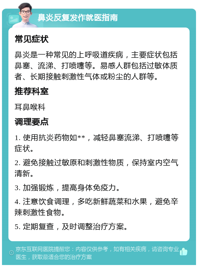 鼻炎反复发作就医指南 常见症状 鼻炎是一种常见的上呼吸道疾病，主要症状包括鼻塞、流涕、打喷嚏等。易感人群包括过敏体质者、长期接触刺激性气体或粉尘的人群等。 推荐科室 耳鼻喉科 调理要点 1. 使用抗炎药物如**，减轻鼻塞流涕、打喷嚏等症状。 2. 避免接触过敏原和刺激性物质，保持室内空气清新。 3. 加强锻炼，提高身体免疫力。 4. 注意饮食调理，多吃新鲜蔬菜和水果，避免辛辣刺激性食物。 5. 定期复查，及时调整治疗方案。