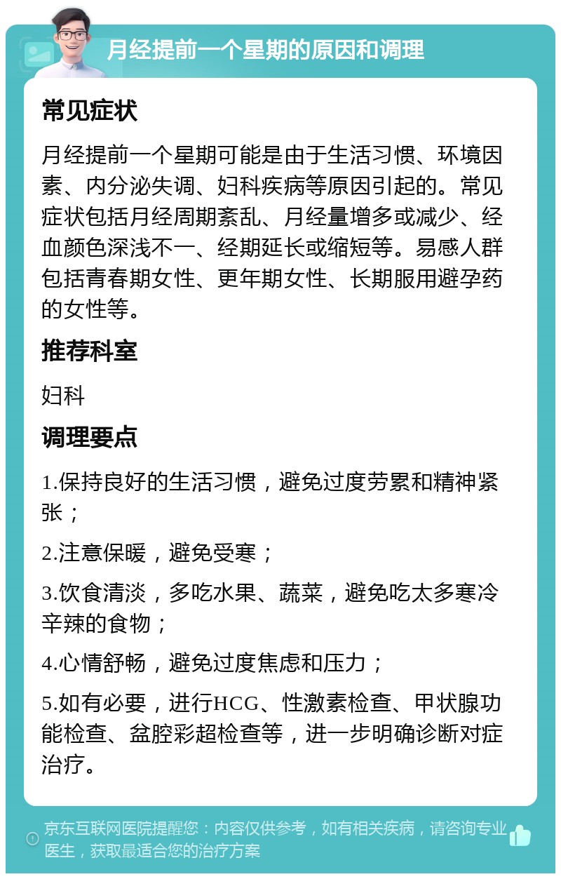 月经提前一个星期的原因和调理 常见症状 月经提前一个星期可能是由于生活习惯、环境因素、内分泌失调、妇科疾病等原因引起的。常见症状包括月经周期紊乱、月经量增多或减少、经血颜色深浅不一、经期延长或缩短等。易感人群包括青春期女性、更年期女性、长期服用避孕药的女性等。 推荐科室 妇科 调理要点 1.保持良好的生活习惯，避免过度劳累和精神紧张； 2.注意保暖，避免受寒； 3.饮食清淡，多吃水果、蔬菜，避免吃太多寒冷辛辣的食物； 4.心情舒畅，避免过度焦虑和压力； 5.如有必要，进行HCG、性激素检查、甲状腺功能检查、盆腔彩超检查等，进一步明确诊断对症治疗。