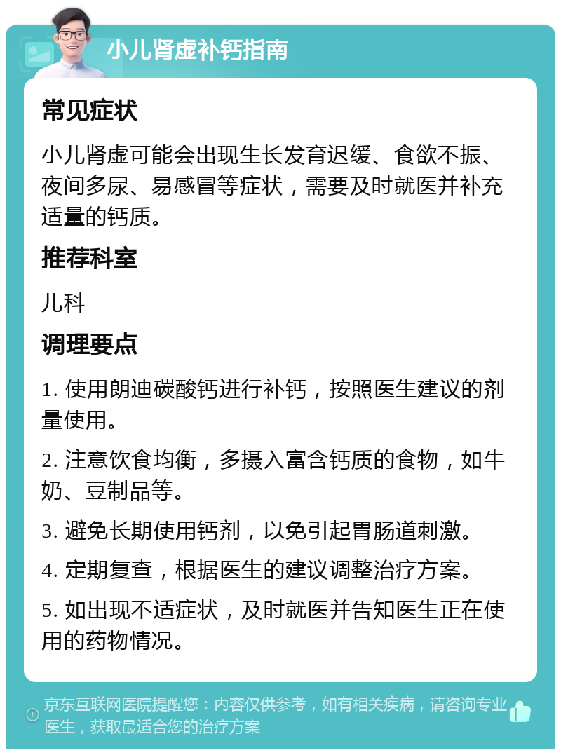 小儿肾虚补钙指南 常见症状 小儿肾虚可能会出现生长发育迟缓、食欲不振、夜间多尿、易感冒等症状，需要及时就医并补充适量的钙质。 推荐科室 儿科 调理要点 1. 使用朗迪碳酸钙进行补钙，按照医生建议的剂量使用。 2. 注意饮食均衡，多摄入富含钙质的食物，如牛奶、豆制品等。 3. 避免长期使用钙剂，以免引起胃肠道刺激。 4. 定期复查，根据医生的建议调整治疗方案。 5. 如出现不适症状，及时就医并告知医生正在使用的药物情况。