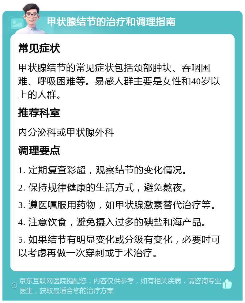 甲状腺结节的治疗和调理指南 常见症状 甲状腺结节的常见症状包括颈部肿块、吞咽困难、呼吸困难等。易感人群主要是女性和40岁以上的人群。 推荐科室 内分泌科或甲状腺外科 调理要点 1. 定期复查彩超，观察结节的变化情况。 2. 保持规律健康的生活方式，避免熬夜。 3. 遵医嘱服用药物，如甲状腺激素替代治疗等。 4. 注意饮食，避免摄入过多的碘盐和海产品。 5. 如果结节有明显变化或分级有变化，必要时可以考虑再做一次穿刺或手术治疗。