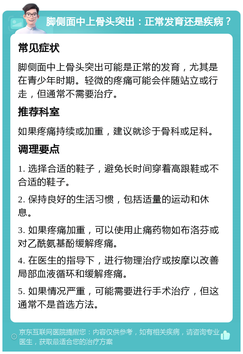 脚侧面中上骨头突出：正常发育还是疾病？ 常见症状 脚侧面中上骨头突出可能是正常的发育，尤其是在青少年时期。轻微的疼痛可能会伴随站立或行走，但通常不需要治疗。 推荐科室 如果疼痛持续或加重，建议就诊于骨科或足科。 调理要点 1. 选择合适的鞋子，避免长时间穿着高跟鞋或不合适的鞋子。 2. 保持良好的生活习惯，包括适量的运动和休息。 3. 如果疼痛加重，可以使用止痛药物如布洛芬或对乙酰氨基酚缓解疼痛。 4. 在医生的指导下，进行物理治疗或按摩以改善局部血液循环和缓解疼痛。 5. 如果情况严重，可能需要进行手术治疗，但这通常不是首选方法。