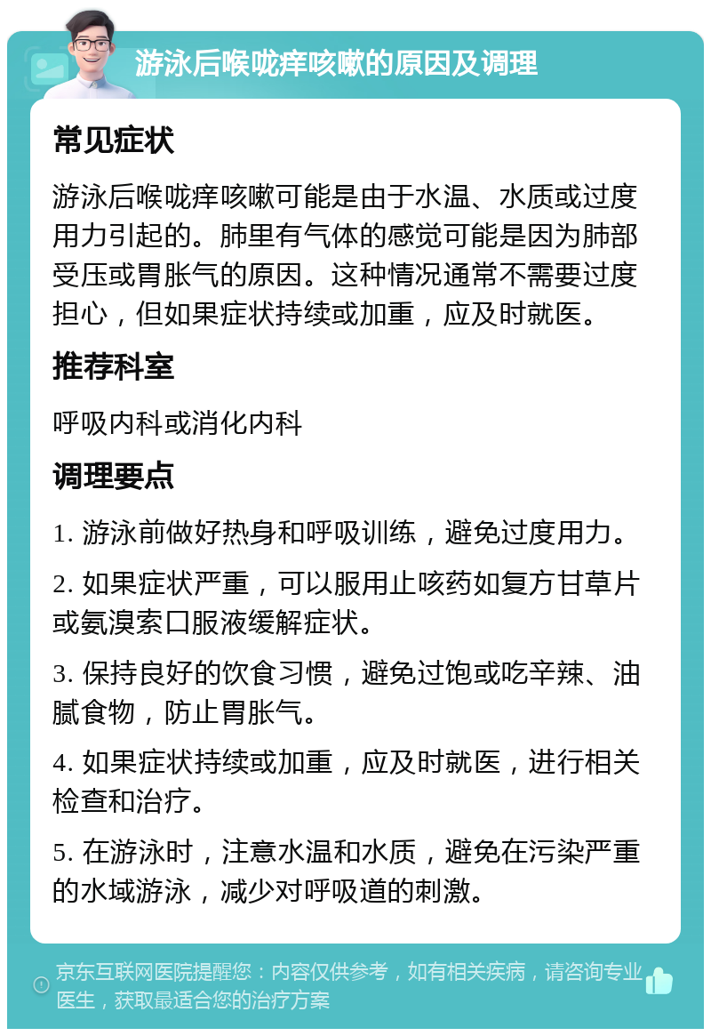 游泳后喉咙痒咳嗽的原因及调理 常见症状 游泳后喉咙痒咳嗽可能是由于水温、水质或过度用力引起的。肺里有气体的感觉可能是因为肺部受压或胃胀气的原因。这种情况通常不需要过度担心，但如果症状持续或加重，应及时就医。 推荐科室 呼吸内科或消化内科 调理要点 1. 游泳前做好热身和呼吸训练，避免过度用力。 2. 如果症状严重，可以服用止咳药如复方甘草片或氨溴索口服液缓解症状。 3. 保持良好的饮食习惯，避免过饱或吃辛辣、油腻食物，防止胃胀气。 4. 如果症状持续或加重，应及时就医，进行相关检查和治疗。 5. 在游泳时，注意水温和水质，避免在污染严重的水域游泳，减少对呼吸道的刺激。