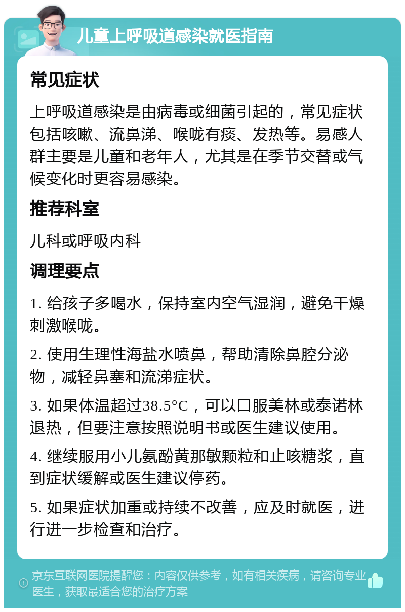 儿童上呼吸道感染就医指南 常见症状 上呼吸道感染是由病毒或细菌引起的，常见症状包括咳嗽、流鼻涕、喉咙有痰、发热等。易感人群主要是儿童和老年人，尤其是在季节交替或气候变化时更容易感染。 推荐科室 儿科或呼吸内科 调理要点 1. 给孩子多喝水，保持室内空气湿润，避免干燥刺激喉咙。 2. 使用生理性海盐水喷鼻，帮助清除鼻腔分泌物，减轻鼻塞和流涕症状。 3. 如果体温超过38.5°C，可以口服美林或泰诺林退热，但要注意按照说明书或医生建议使用。 4. 继续服用小儿氨酚黄那敏颗粒和止咳糖浆，直到症状缓解或医生建议停药。 5. 如果症状加重或持续不改善，应及时就医，进行进一步检查和治疗。