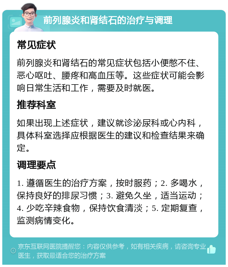 前列腺炎和肾结石的治疗与调理 常见症状 前列腺炎和肾结石的常见症状包括小便憋不住、恶心呕吐、腰疼和高血压等。这些症状可能会影响日常生活和工作，需要及时就医。 推荐科室 如果出现上述症状，建议就诊泌尿科或心内科，具体科室选择应根据医生的建议和检查结果来确定。 调理要点 1. 遵循医生的治疗方案，按时服药；2. 多喝水，保持良好的排尿习惯；3. 避免久坐，适当运动；4. 少吃辛辣食物，保持饮食清淡；5. 定期复查，监测病情变化。