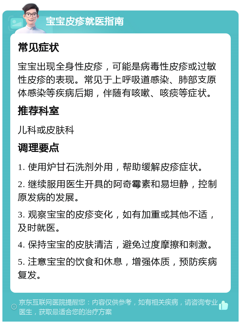 宝宝皮疹就医指南 常见症状 宝宝出现全身性皮疹，可能是病毒性皮疹或过敏性皮疹的表现。常见于上呼吸道感染、肺部支原体感染等疾病后期，伴随有咳嗽、咳痰等症状。 推荐科室 儿科或皮肤科 调理要点 1. 使用炉甘石洗剂外用，帮助缓解皮疹症状。 2. 继续服用医生开具的阿奇霉素和易坦静，控制原发病的发展。 3. 观察宝宝的皮疹变化，如有加重或其他不适，及时就医。 4. 保持宝宝的皮肤清洁，避免过度摩擦和刺激。 5. 注意宝宝的饮食和休息，增强体质，预防疾病复发。