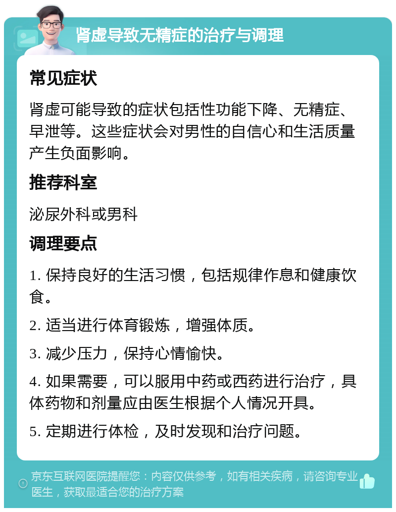 肾虚导致无精症的治疗与调理 常见症状 肾虚可能导致的症状包括性功能下降、无精症、早泄等。这些症状会对男性的自信心和生活质量产生负面影响。 推荐科室 泌尿外科或男科 调理要点 1. 保持良好的生活习惯，包括规律作息和健康饮食。 2. 适当进行体育锻炼，增强体质。 3. 减少压力，保持心情愉快。 4. 如果需要，可以服用中药或西药进行治疗，具体药物和剂量应由医生根据个人情况开具。 5. 定期进行体检，及时发现和治疗问题。