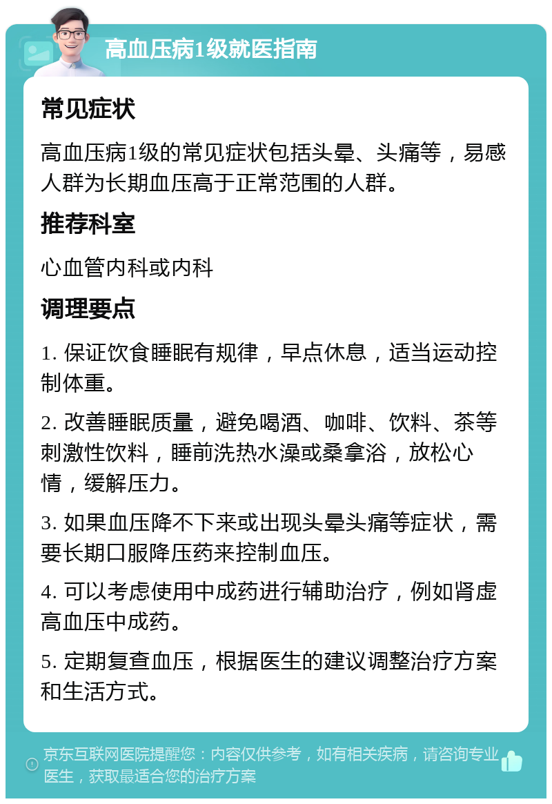 高血压病1级就医指南 常见症状 高血压病1级的常见症状包括头晕、头痛等，易感人群为长期血压高于正常范围的人群。 推荐科室 心血管内科或内科 调理要点 1. 保证饮食睡眠有规律，早点休息，适当运动控制体重。 2. 改善睡眠质量，避免喝酒、咖啡、饮料、茶等刺激性饮料，睡前洗热水澡或桑拿浴，放松心情，缓解压力。 3. 如果血压降不下来或出现头晕头痛等症状，需要长期口服降压药来控制血压。 4. 可以考虑使用中成药进行辅助治疗，例如肾虚高血压中成药。 5. 定期复查血压，根据医生的建议调整治疗方案和生活方式。