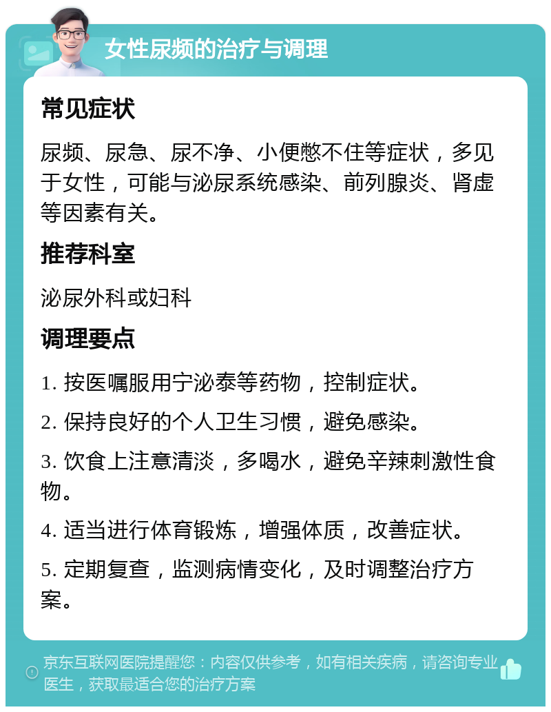 女性尿频的治疗与调理 常见症状 尿频、尿急、尿不净、小便憋不住等症状，多见于女性，可能与泌尿系统感染、前列腺炎、肾虚等因素有关。 推荐科室 泌尿外科或妇科 调理要点 1. 按医嘱服用宁泌泰等药物，控制症状。 2. 保持良好的个人卫生习惯，避免感染。 3. 饮食上注意清淡，多喝水，避免辛辣刺激性食物。 4. 适当进行体育锻炼，增强体质，改善症状。 5. 定期复查，监测病情变化，及时调整治疗方案。