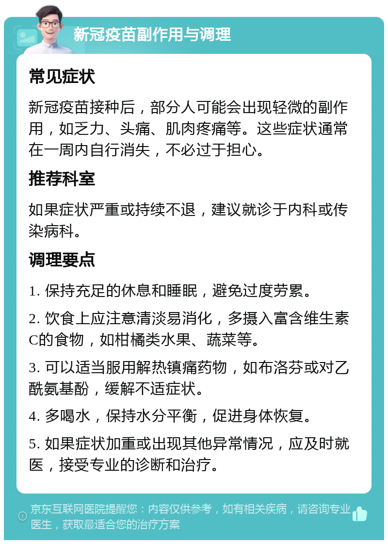 新冠疫苗副作用与调理 常见症状 新冠疫苗接种后，部分人可能会出现轻微的副作用，如乏力、头痛、肌肉疼痛等。这些症状通常在一周内自行消失，不必过于担心。 推荐科室 如果症状严重或持续不退，建议就诊于内科或传染病科。 调理要点 1. 保持充足的休息和睡眠，避免过度劳累。 2. 饮食上应注意清淡易消化，多摄入富含维生素C的食物，如柑橘类水果、蔬菜等。 3. 可以适当服用解热镇痛药物，如布洛芬或对乙酰氨基酚，缓解不适症状。 4. 多喝水，保持水分平衡，促进身体恢复。 5. 如果症状加重或出现其他异常情况，应及时就医，接受专业的诊断和治疗。