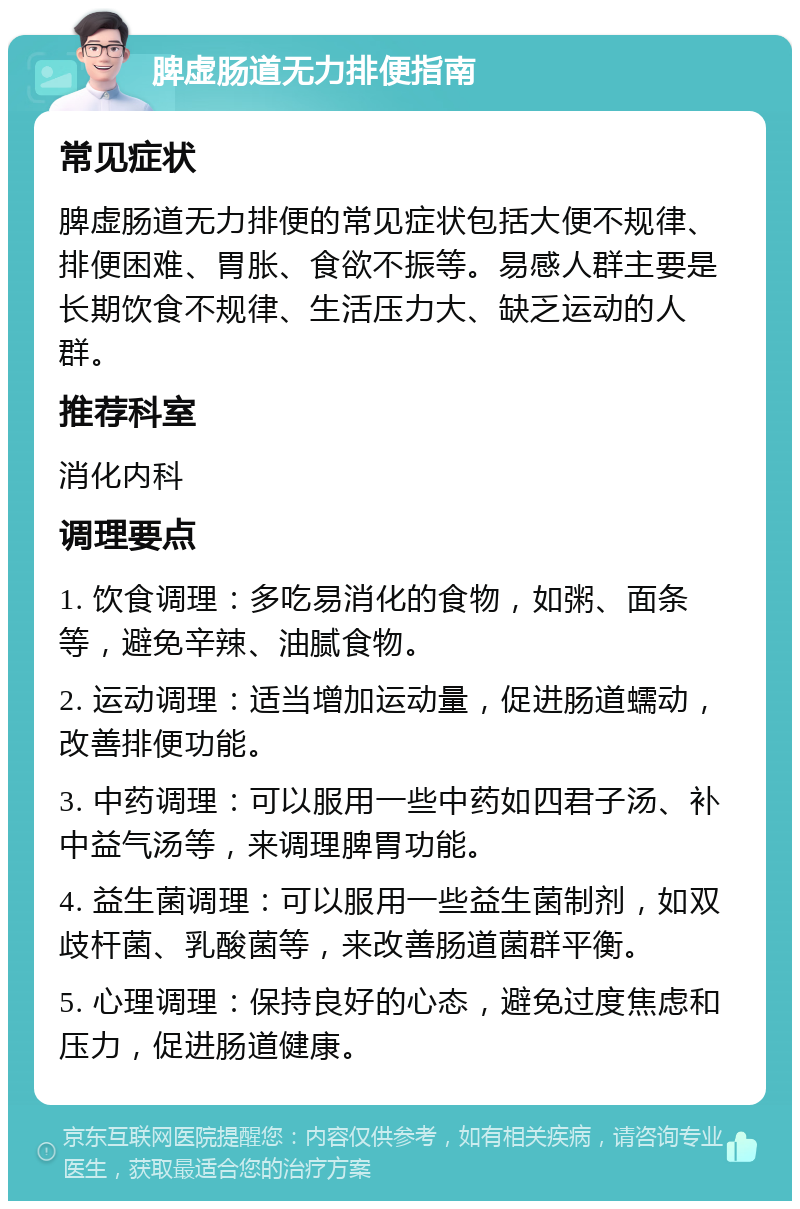 脾虚肠道无力排便指南 常见症状 脾虚肠道无力排便的常见症状包括大便不规律、排便困难、胃胀、食欲不振等。易感人群主要是长期饮食不规律、生活压力大、缺乏运动的人群。 推荐科室 消化内科 调理要点 1. 饮食调理：多吃易消化的食物，如粥、面条等，避免辛辣、油腻食物。 2. 运动调理：适当增加运动量，促进肠道蠕动，改善排便功能。 3. 中药调理：可以服用一些中药如四君子汤、补中益气汤等，来调理脾胃功能。 4. 益生菌调理：可以服用一些益生菌制剂，如双歧杆菌、乳酸菌等，来改善肠道菌群平衡。 5. 心理调理：保持良好的心态，避免过度焦虑和压力，促进肠道健康。