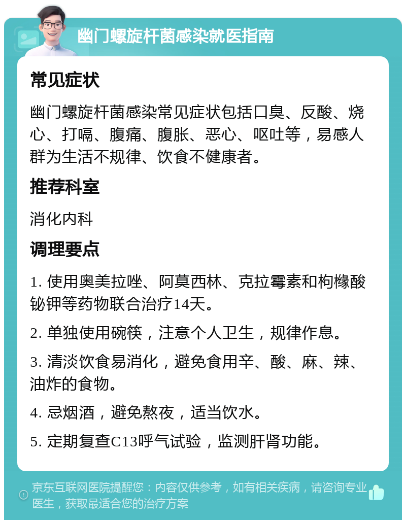 幽门螺旋杆菌感染就医指南 常见症状 幽门螺旋杆菌感染常见症状包括口臭、反酸、烧心、打嗝、腹痛、腹胀、恶心、呕吐等，易感人群为生活不规律、饮食不健康者。 推荐科室 消化内科 调理要点 1. 使用奥美拉唑、阿莫西林、克拉霉素和枸橼酸铋钾等药物联合治疗14天。 2. 单独使用碗筷，注意个人卫生，规律作息。 3. 清淡饮食易消化，避免食用辛、酸、麻、辣、油炸的食物。 4. 忌烟酒，避免熬夜，适当饮水。 5. 定期复查C13呼气试验，监测肝肾功能。