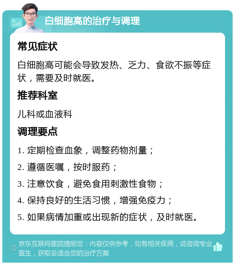 白细胞高的治疗与调理 常见症状 白细胞高可能会导致发热、乏力、食欲不振等症状，需要及时就医。 推荐科室 儿科或血液科 调理要点 1. 定期检查血象，调整药物剂量； 2. 遵循医嘱，按时服药； 3. 注意饮食，避免食用刺激性食物； 4. 保持良好的生活习惯，增强免疫力； 5. 如果病情加重或出现新的症状，及时就医。