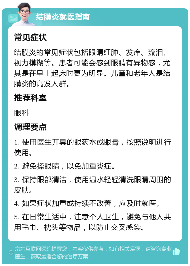 结膜炎就医指南 常见症状 结膜炎的常见症状包括眼睛红肿、发痒、流泪、视力模糊等。患者可能会感到眼睛有异物感，尤其是在早上起床时更为明显。儿童和老年人是结膜炎的高发人群。 推荐科室 眼科 调理要点 1. 使用医生开具的眼药水或眼膏，按照说明进行使用。 2. 避免揉眼睛，以免加重炎症。 3. 保持眼部清洁，使用温水轻轻清洗眼睛周围的皮肤。 4. 如果症状加重或持续不改善，应及时就医。 5. 在日常生活中，注意个人卫生，避免与他人共用毛巾、枕头等物品，以防止交叉感染。